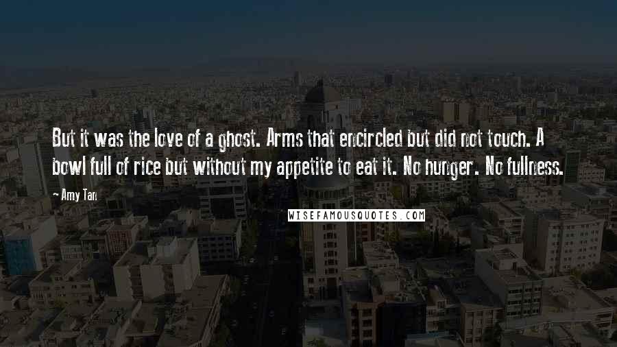 Amy Tan Quotes: But it was the love of a ghost. Arms that encircled but did not touch. A bowl full of rice but without my appetite to eat it. No hunger. No fullness.