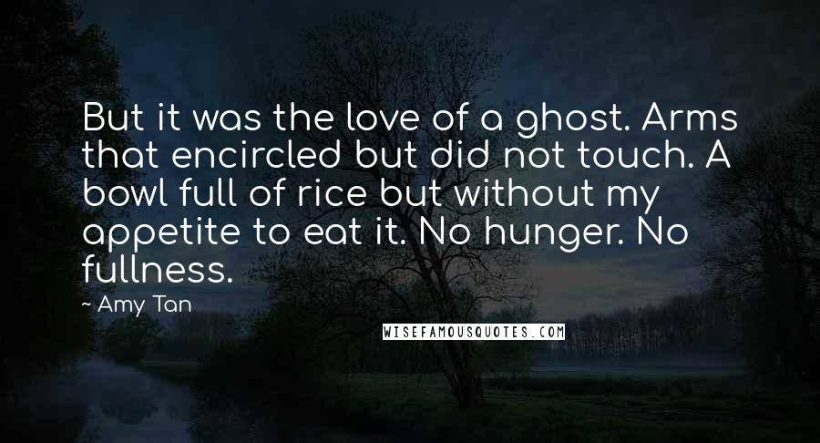 Amy Tan Quotes: But it was the love of a ghost. Arms that encircled but did not touch. A bowl full of rice but without my appetite to eat it. No hunger. No fullness.