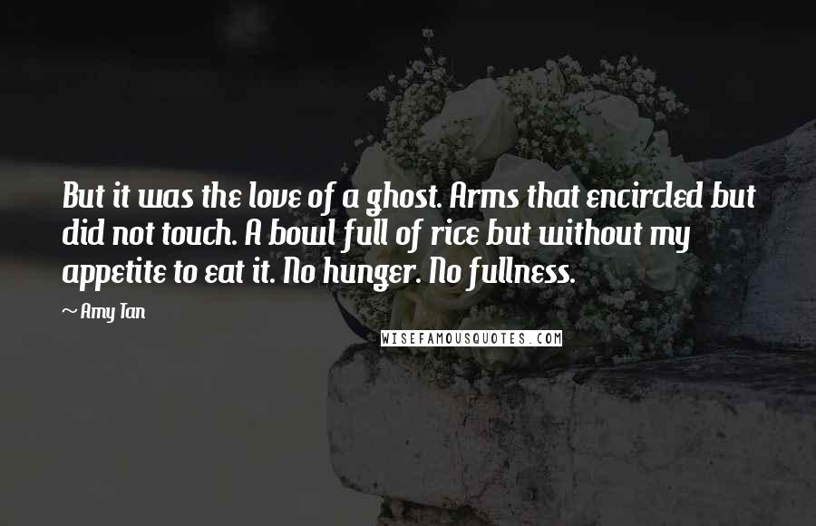 Amy Tan Quotes: But it was the love of a ghost. Arms that encircled but did not touch. A bowl full of rice but without my appetite to eat it. No hunger. No fullness.