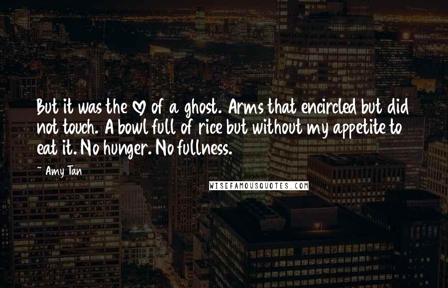 Amy Tan Quotes: But it was the love of a ghost. Arms that encircled but did not touch. A bowl full of rice but without my appetite to eat it. No hunger. No fullness.