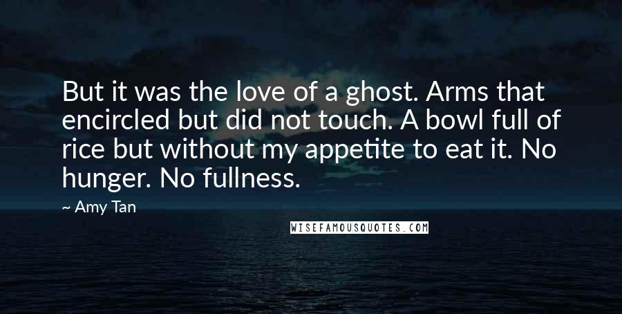 Amy Tan Quotes: But it was the love of a ghost. Arms that encircled but did not touch. A bowl full of rice but without my appetite to eat it. No hunger. No fullness.