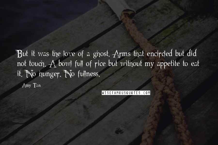 Amy Tan Quotes: But it was the love of a ghost. Arms that encircled but did not touch. A bowl full of rice but without my appetite to eat it. No hunger. No fullness.