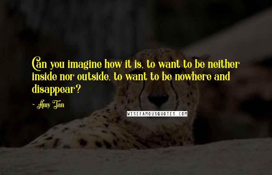 Amy Tan Quotes: Can you imagine how it is, to want to be neither inside nor outside, to want to be nowhere and disappear?