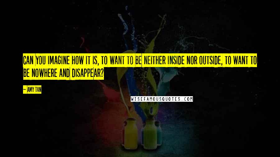 Amy Tan Quotes: Can you imagine how it is, to want to be neither inside nor outside, to want to be nowhere and disappear?