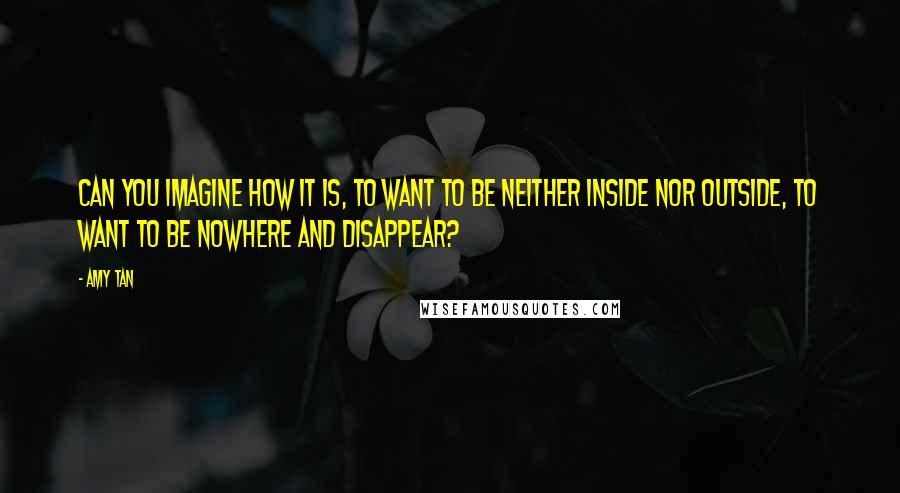 Amy Tan Quotes: Can you imagine how it is, to want to be neither inside nor outside, to want to be nowhere and disappear?