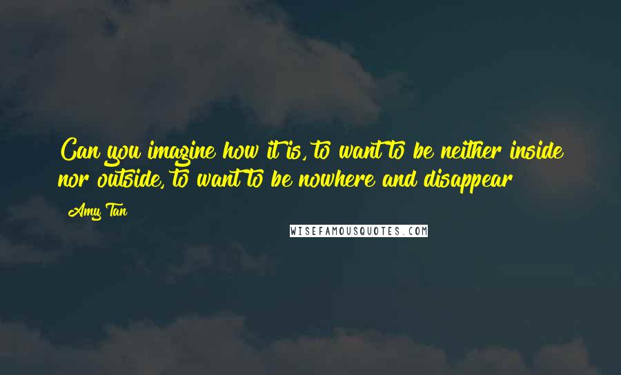 Amy Tan Quotes: Can you imagine how it is, to want to be neither inside nor outside, to want to be nowhere and disappear?