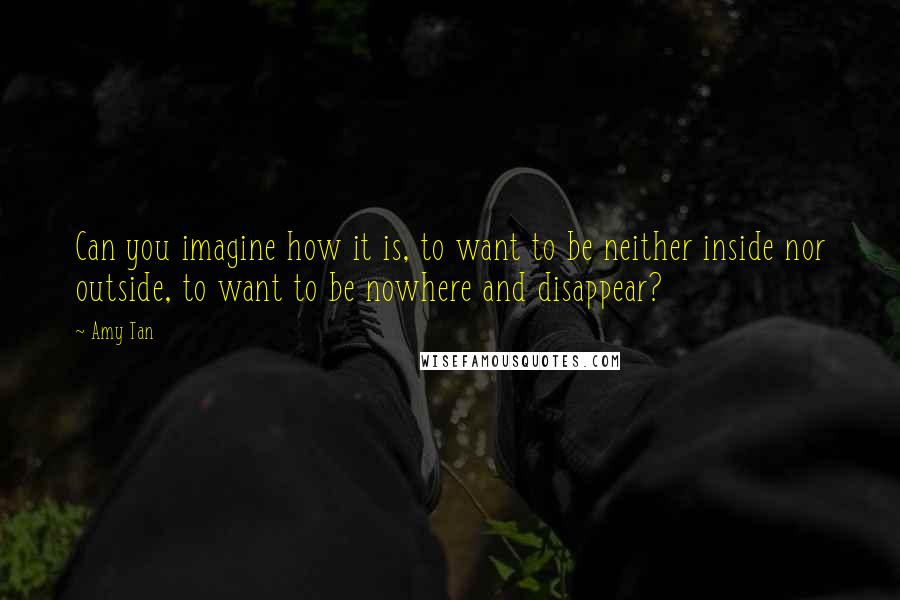 Amy Tan Quotes: Can you imagine how it is, to want to be neither inside nor outside, to want to be nowhere and disappear?