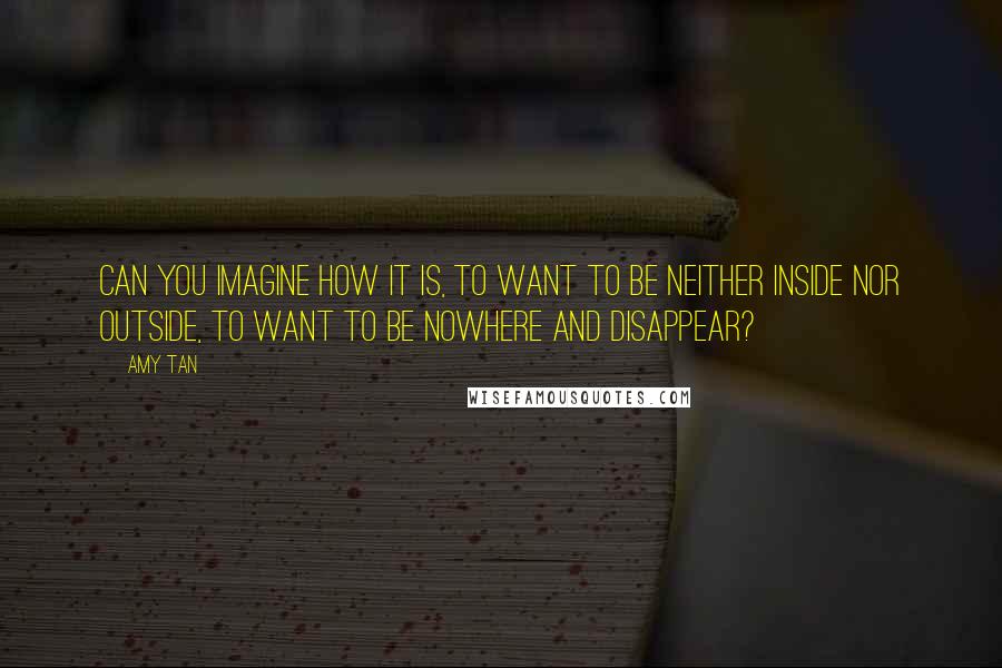 Amy Tan Quotes: Can you imagine how it is, to want to be neither inside nor outside, to want to be nowhere and disappear?