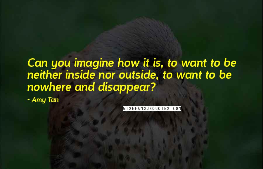 Amy Tan Quotes: Can you imagine how it is, to want to be neither inside nor outside, to want to be nowhere and disappear?