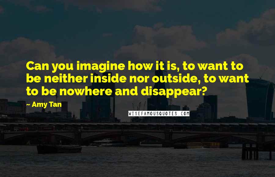 Amy Tan Quotes: Can you imagine how it is, to want to be neither inside nor outside, to want to be nowhere and disappear?
