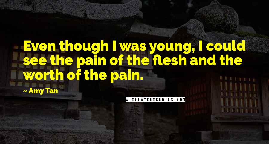 Amy Tan Quotes: Even though I was young, I could see the pain of the flesh and the worth of the pain.