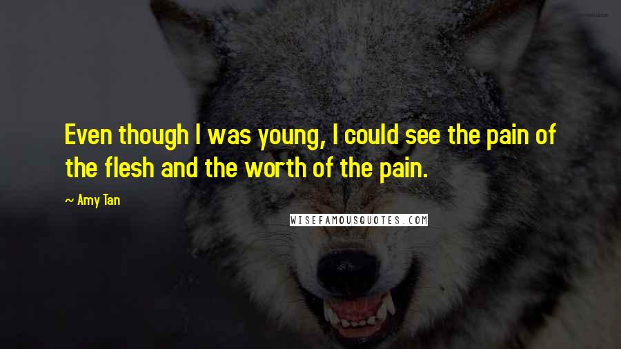 Amy Tan Quotes: Even though I was young, I could see the pain of the flesh and the worth of the pain.