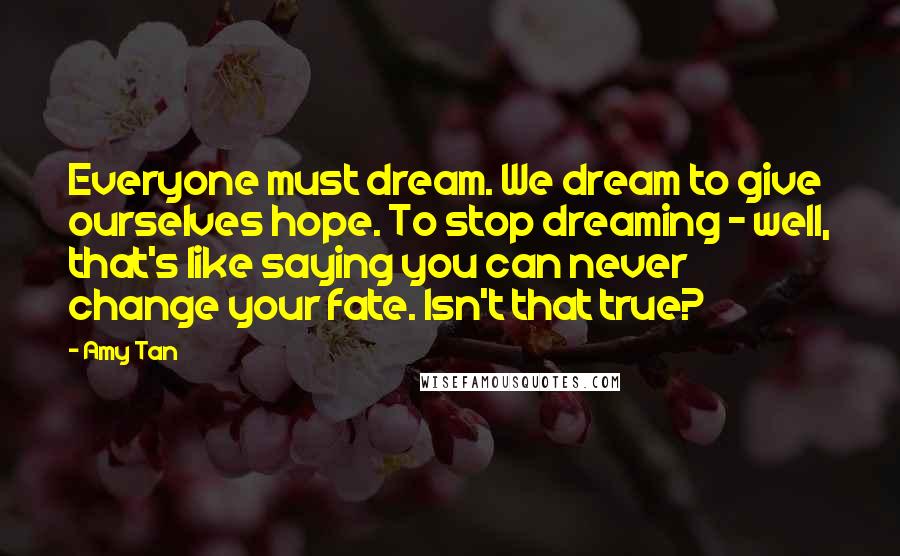 Amy Tan Quotes: Everyone must dream. We dream to give ourselves hope. To stop dreaming - well, that's like saying you can never change your fate. Isn't that true?