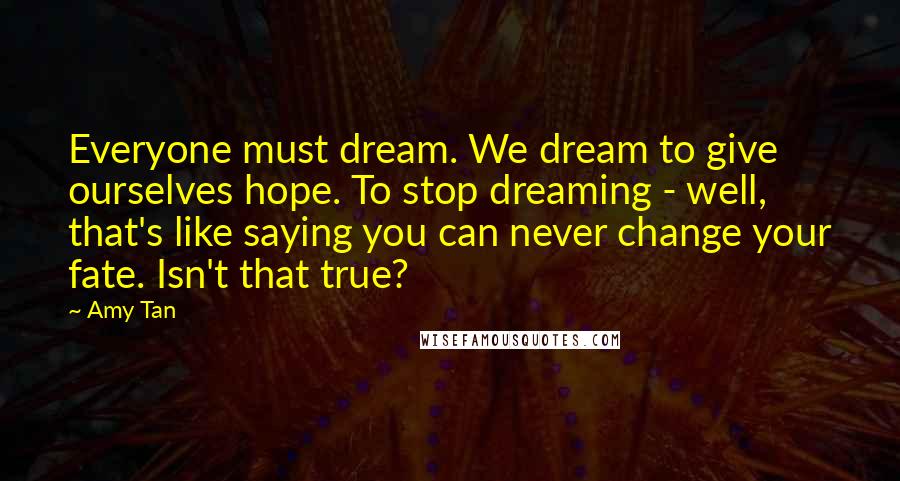 Amy Tan Quotes: Everyone must dream. We dream to give ourselves hope. To stop dreaming - well, that's like saying you can never change your fate. Isn't that true?