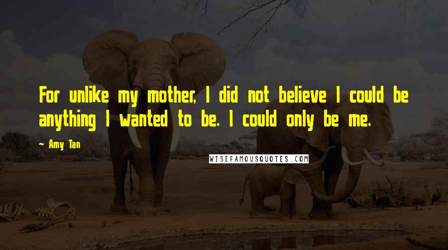Amy Tan Quotes: For unlike my mother, I did not believe I could be anything I wanted to be. I could only be me.