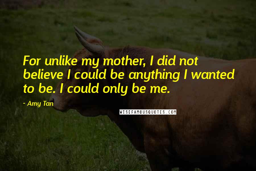 Amy Tan Quotes: For unlike my mother, I did not believe I could be anything I wanted to be. I could only be me.