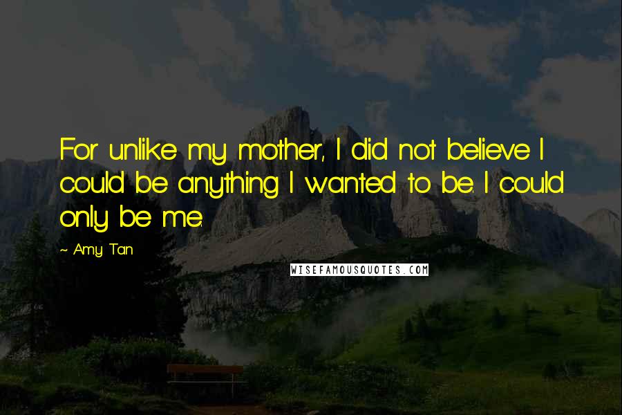 Amy Tan Quotes: For unlike my mother, I did not believe I could be anything I wanted to be. I could only be me.