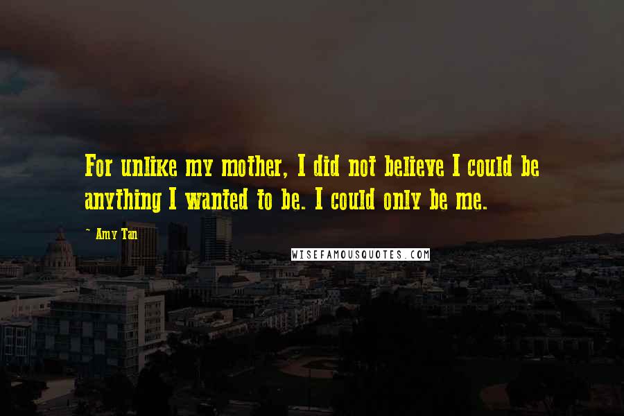 Amy Tan Quotes: For unlike my mother, I did not believe I could be anything I wanted to be. I could only be me.