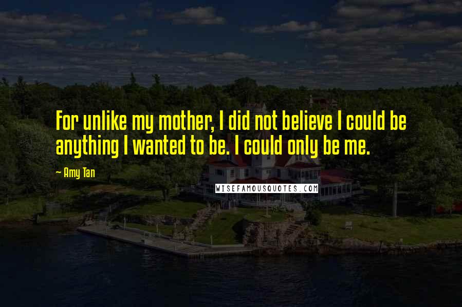 Amy Tan Quotes: For unlike my mother, I did not believe I could be anything I wanted to be. I could only be me.