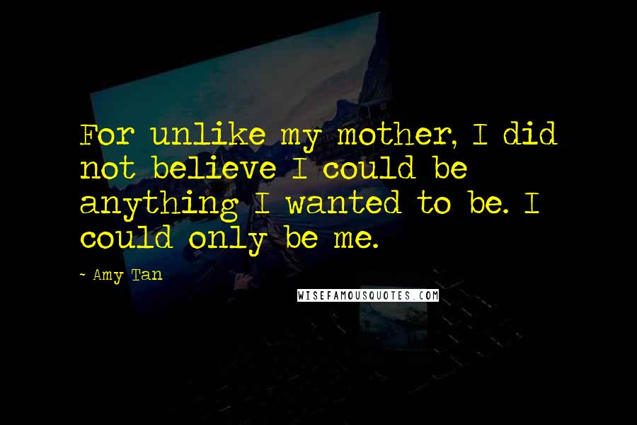 Amy Tan Quotes: For unlike my mother, I did not believe I could be anything I wanted to be. I could only be me.
