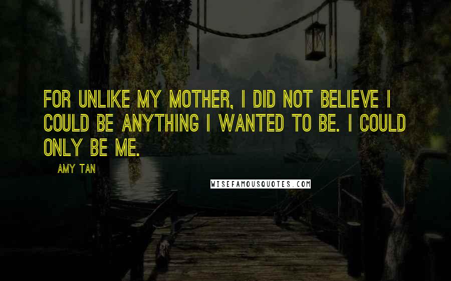 Amy Tan Quotes: For unlike my mother, I did not believe I could be anything I wanted to be. I could only be me.