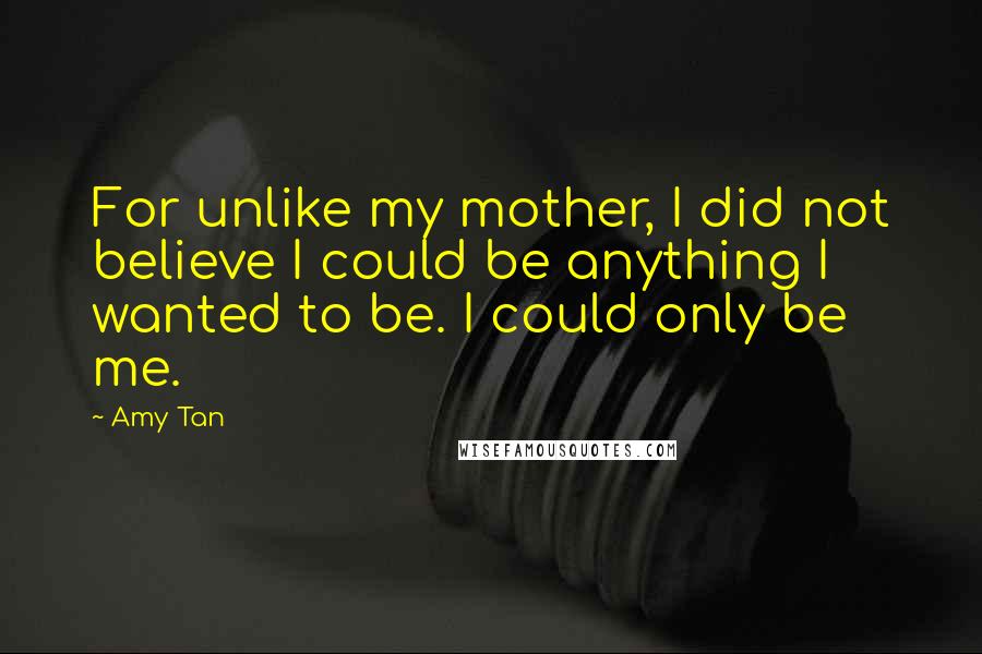 Amy Tan Quotes: For unlike my mother, I did not believe I could be anything I wanted to be. I could only be me.