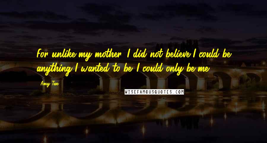 Amy Tan Quotes: For unlike my mother, I did not believe I could be anything I wanted to be. I could only be me.