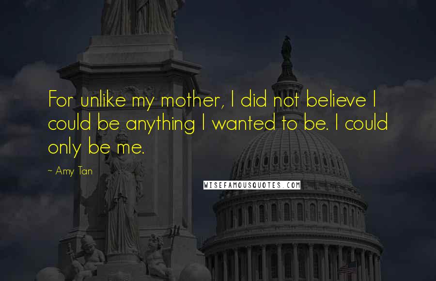 Amy Tan Quotes: For unlike my mother, I did not believe I could be anything I wanted to be. I could only be me.