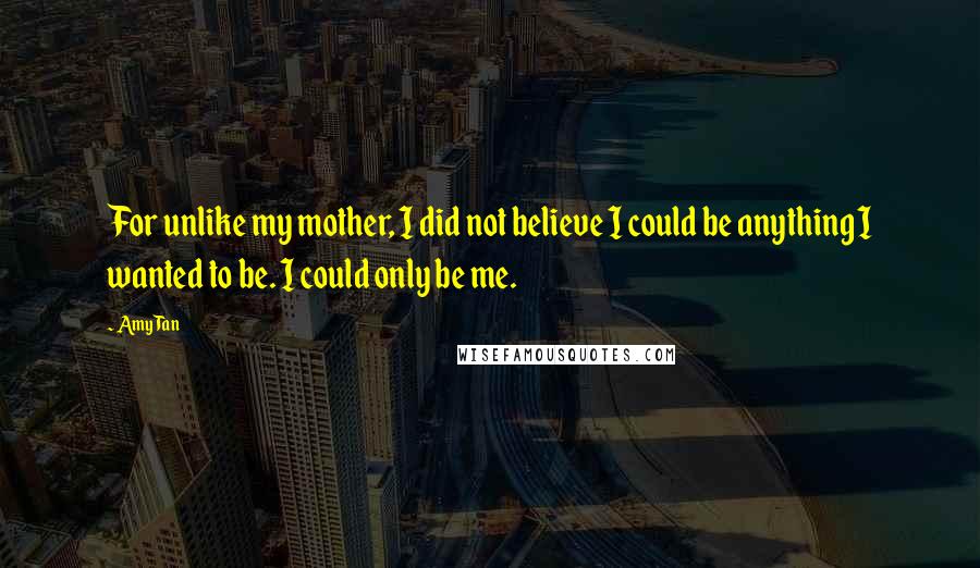 Amy Tan Quotes: For unlike my mother, I did not believe I could be anything I wanted to be. I could only be me.