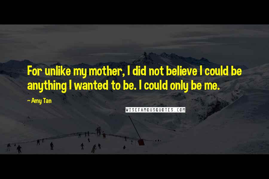 Amy Tan Quotes: For unlike my mother, I did not believe I could be anything I wanted to be. I could only be me.