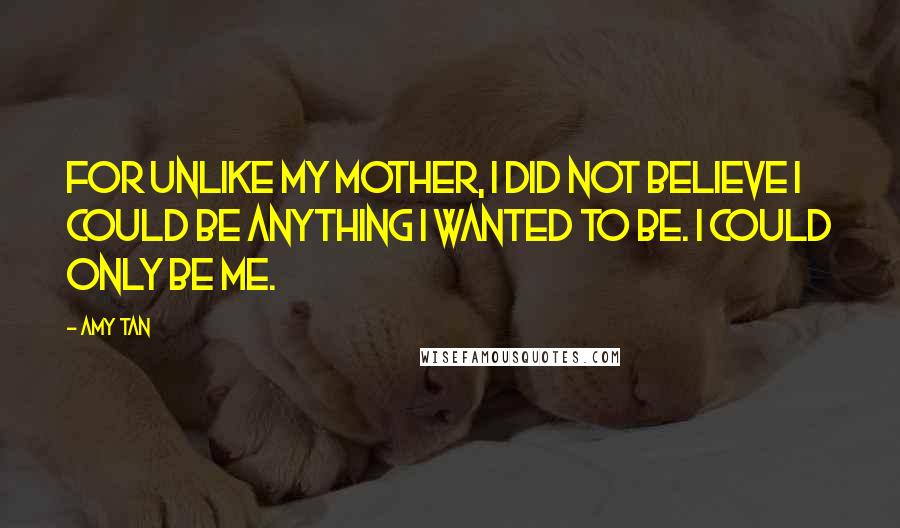 Amy Tan Quotes: For unlike my mother, I did not believe I could be anything I wanted to be. I could only be me.