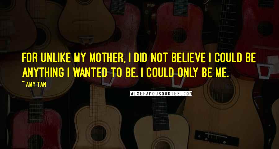 Amy Tan Quotes: For unlike my mother, I did not believe I could be anything I wanted to be. I could only be me.