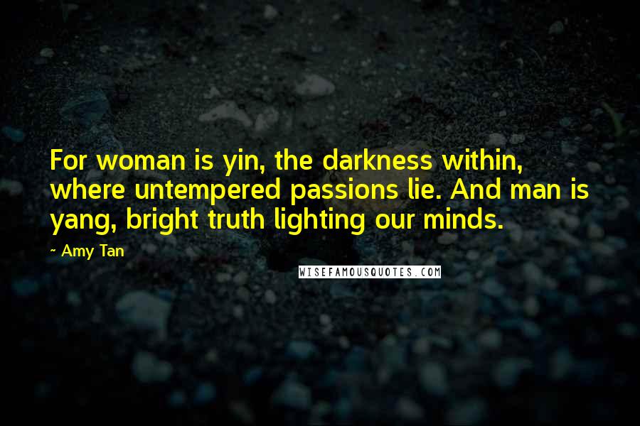 Amy Tan Quotes: For woman is yin, the darkness within, where untempered passions lie. And man is yang, bright truth lighting our minds.