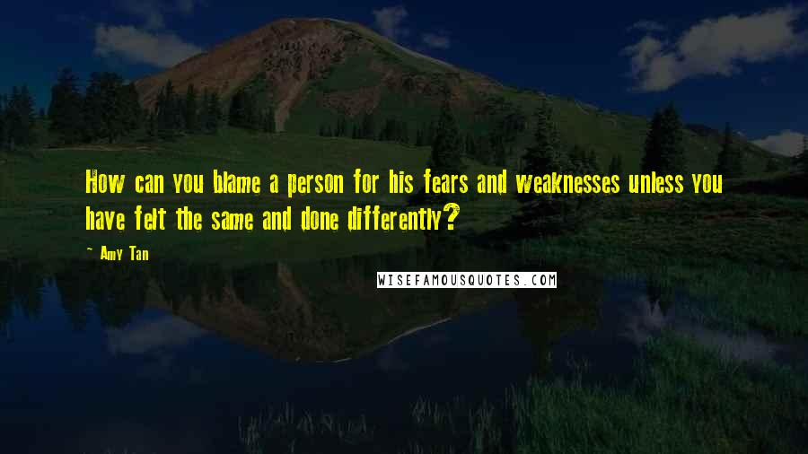 Amy Tan Quotes: How can you blame a person for his fears and weaknesses unless you have felt the same and done differently?