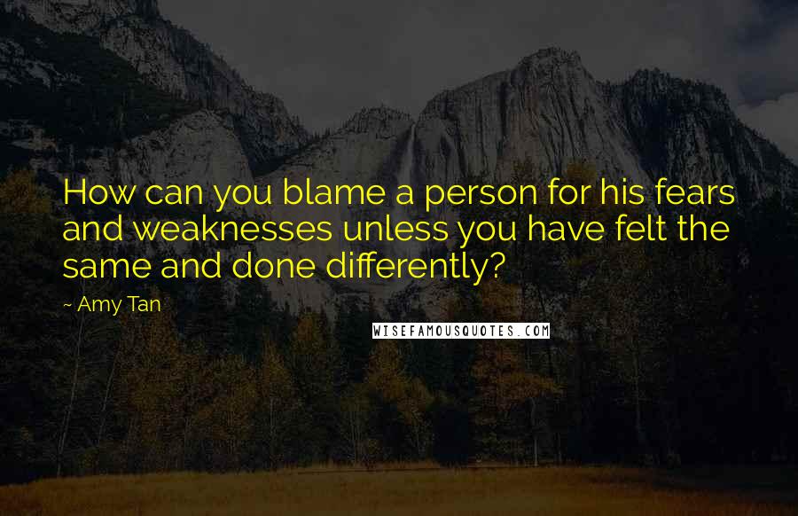 Amy Tan Quotes: How can you blame a person for his fears and weaknesses unless you have felt the same and done differently?