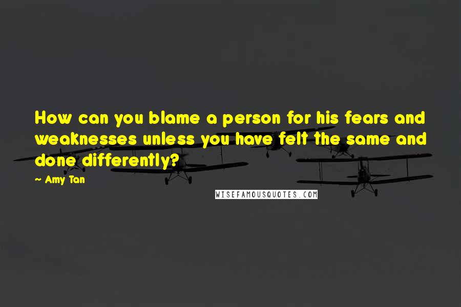 Amy Tan Quotes: How can you blame a person for his fears and weaknesses unless you have felt the same and done differently?