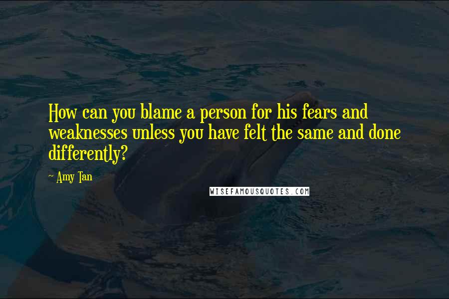 Amy Tan Quotes: How can you blame a person for his fears and weaknesses unless you have felt the same and done differently?