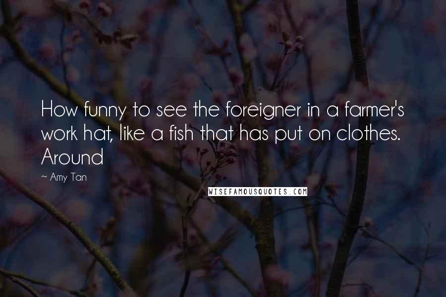 Amy Tan Quotes: How funny to see the foreigner in a farmer's work hat, like a fish that has put on clothes. Around