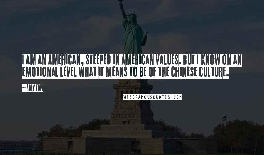 Amy Tan Quotes: I am an American, steeped in American values. But I know on an emotional level what it means to be of the Chinese culture.