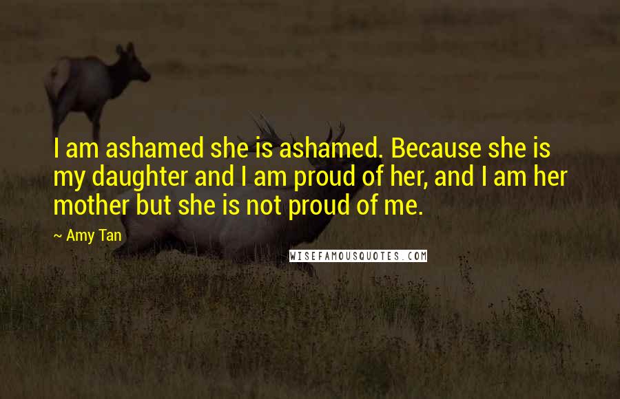 Amy Tan Quotes: I am ashamed she is ashamed. Because she is my daughter and I am proud of her, and I am her mother but she is not proud of me.