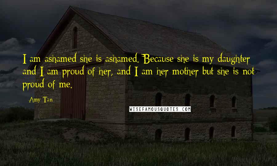 Amy Tan Quotes: I am ashamed she is ashamed. Because she is my daughter and I am proud of her, and I am her mother but she is not proud of me.