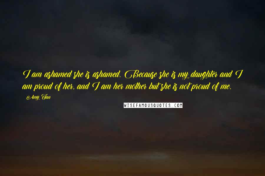 Amy Tan Quotes: I am ashamed she is ashamed. Because she is my daughter and I am proud of her, and I am her mother but she is not proud of me.