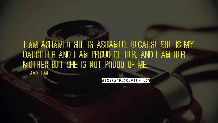 Amy Tan Quotes: I am ashamed she is ashamed. Because she is my daughter and I am proud of her, and I am her mother but she is not proud of me.