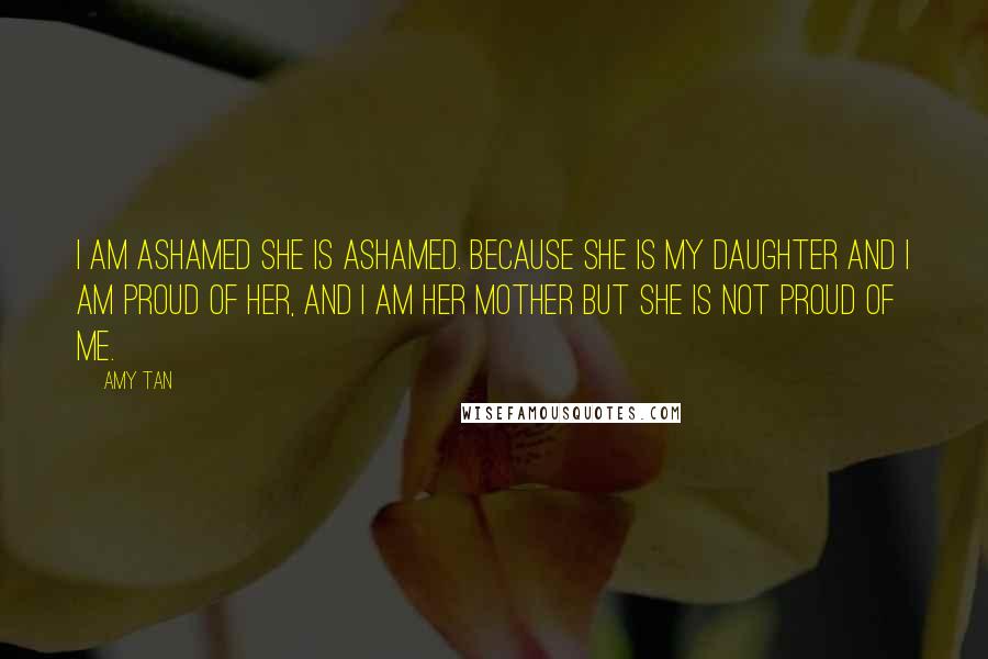 Amy Tan Quotes: I am ashamed she is ashamed. Because she is my daughter and I am proud of her, and I am her mother but she is not proud of me.