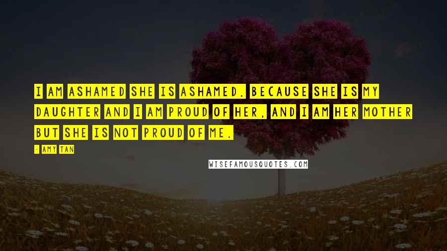 Amy Tan Quotes: I am ashamed she is ashamed. Because she is my daughter and I am proud of her, and I am her mother but she is not proud of me.