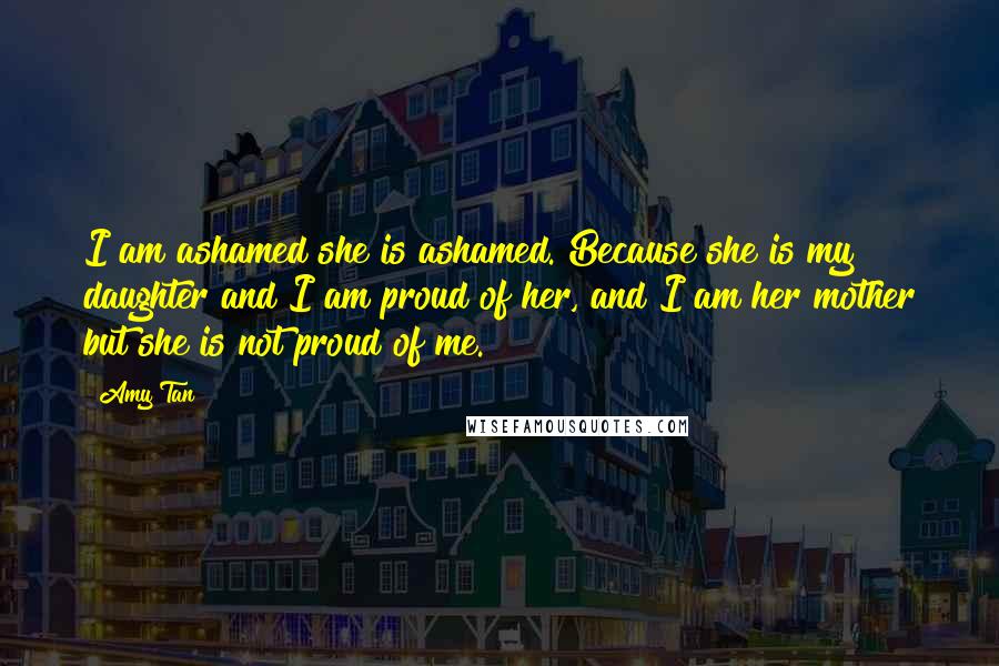 Amy Tan Quotes: I am ashamed she is ashamed. Because she is my daughter and I am proud of her, and I am her mother but she is not proud of me.