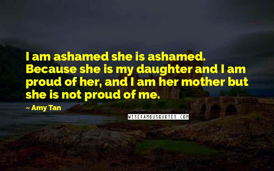 Amy Tan Quotes: I am ashamed she is ashamed. Because she is my daughter and I am proud of her, and I am her mother but she is not proud of me.