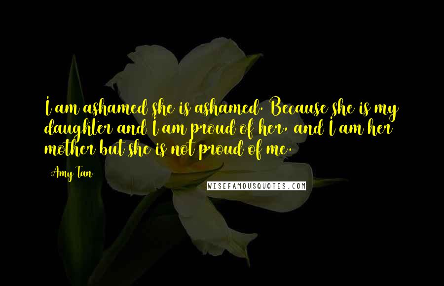 Amy Tan Quotes: I am ashamed she is ashamed. Because she is my daughter and I am proud of her, and I am her mother but she is not proud of me.