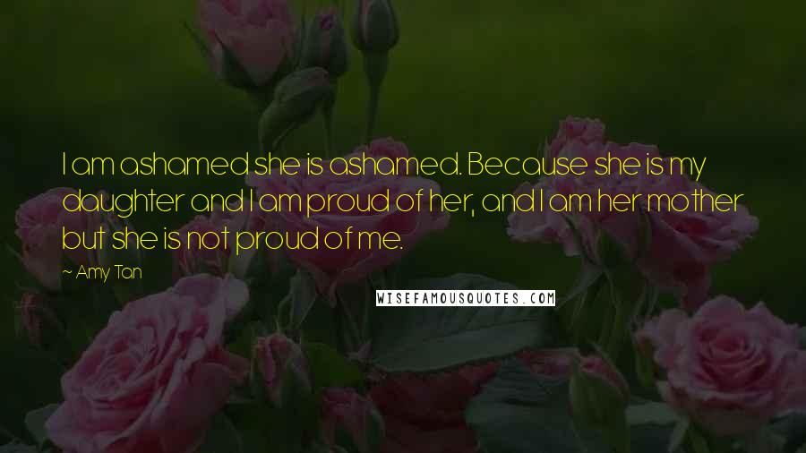 Amy Tan Quotes: I am ashamed she is ashamed. Because she is my daughter and I am proud of her, and I am her mother but she is not proud of me.