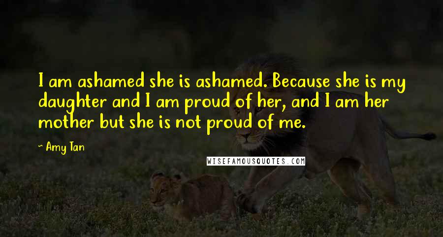 Amy Tan Quotes: I am ashamed she is ashamed. Because she is my daughter and I am proud of her, and I am her mother but she is not proud of me.